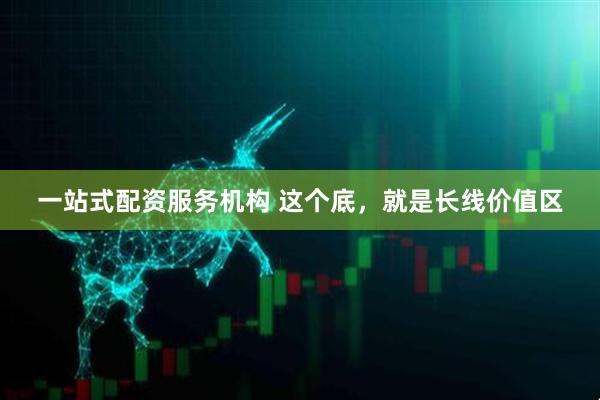 一站式配资服务机构 这个底，就是长线价值区