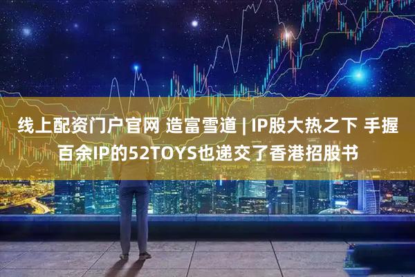 线上配资门户官网 造富雪道 | IP股大热之下 手握百余IP的52TOYS也递交了香港招股书