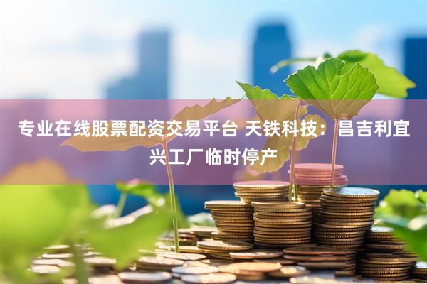 专业在线股票配资交易平台 天铁科技：昌吉利宜兴工厂临时停产