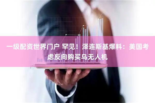 一级配资世界门户 罕见！泽连斯基爆料：美国考虑反向购买乌无人机