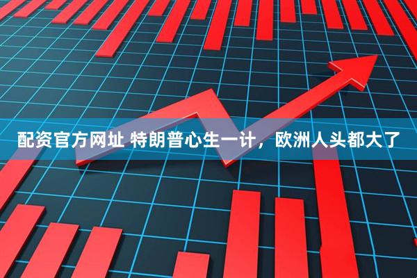 配资官方网址 特朗普心生一计，欧洲人头都大了