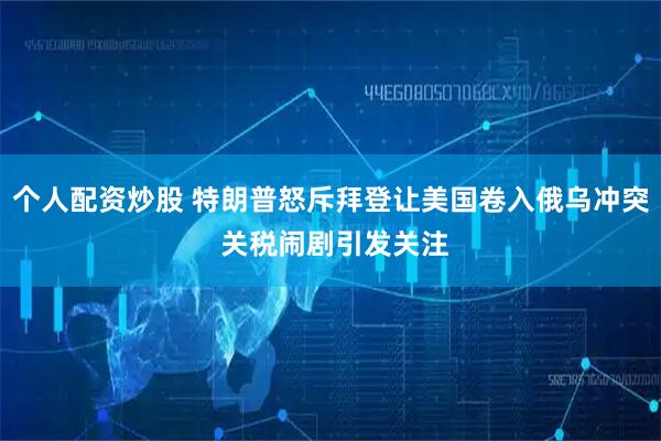 个人配资炒股 特朗普怒斥拜登让美国卷入俄乌冲突 关税闹剧引发关注