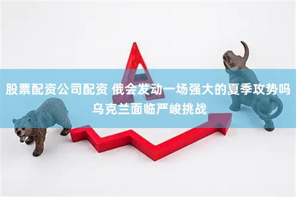 股票配资公司配资 俄会发动一场强大的夏季攻势吗 乌克兰面临严峻挑战