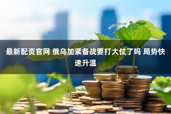 最新配资官网 俄乌加紧备战要打大仗了吗 局势快速升温