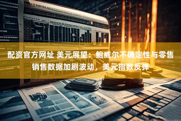 配资官方网址 美元展望：鲍威尔不确定性与零售销售数据加剧波动，美元指数反弹