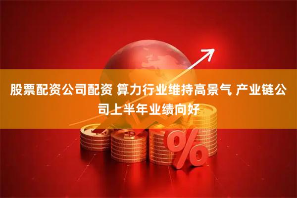 股票配资公司配资 算力行业维持高景气 产业链公司上半年业绩向好
