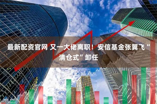 最新配资官网 又一大佬离职！安信基金张翼飞“清仓式”卸任