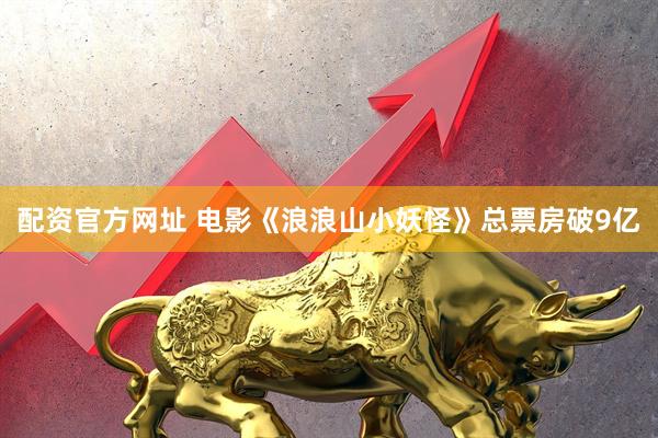 配资官方网址 电影《浪浪山小妖怪》总票房破9亿