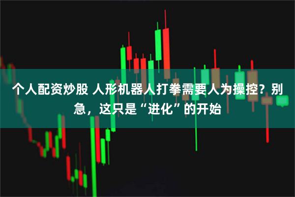 个人配资炒股 人形机器人打拳需要人为操控？别急，这只是“进化”的开始
