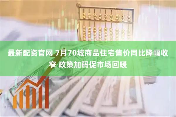 最新配资官网 7月70城商品住宅售价同比降幅收窄 政策加码促市场回暖