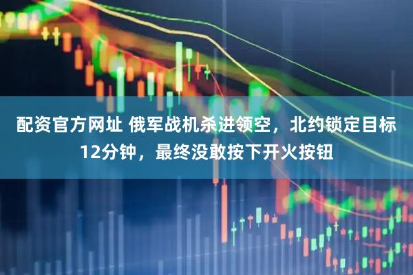 配资官方网址 俄军战机杀进领空，北约锁定目标12分钟，最终没敢按下开火按钮