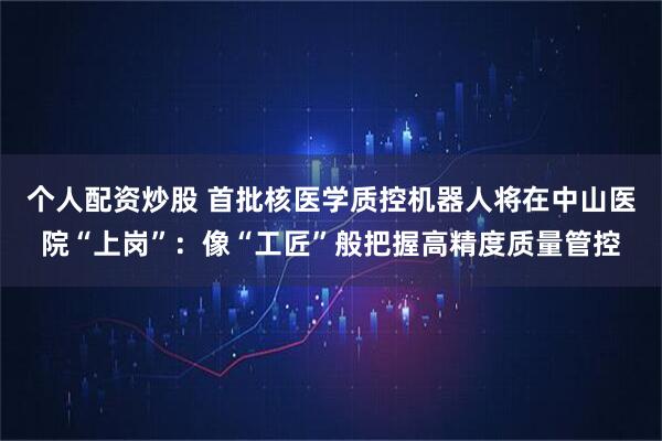 个人配资炒股 首批核医学质控机器人将在中山医院“上岗”：像“工匠”般把握高精度质量管控