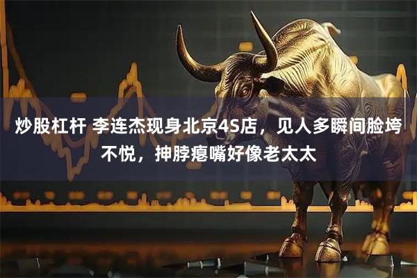 炒股杠杆 李连杰现身北京4S店，见人多瞬间脸垮不悦，抻脖瘪嘴好像老太太