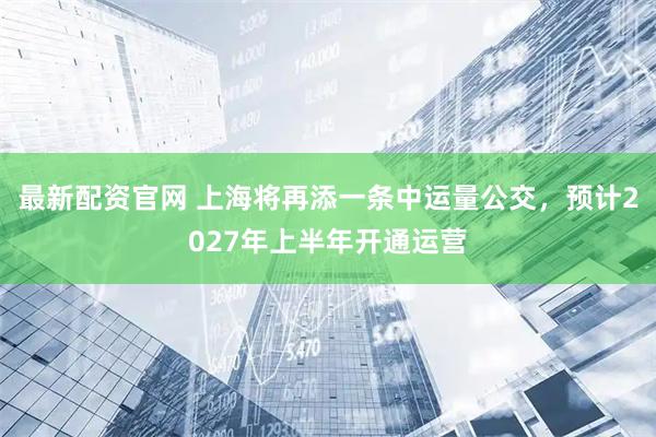 最新配资官网 上海将再添一条中运量公交，预计2027年上半年开通运营