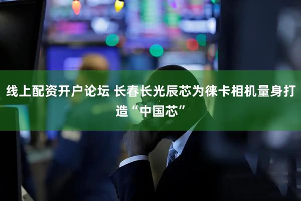 线上配资开户论坛 长春长光辰芯为徕卡相机量身打造“中国芯”