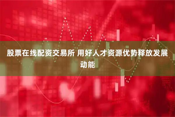 股票在线配资交易所 用好人才资源优势释放发展动能