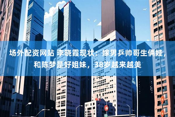场外配资网站 李晓霞现状：嫁男乒帅哥生俩娃，和陈梦是好姐妹，38岁越来越美