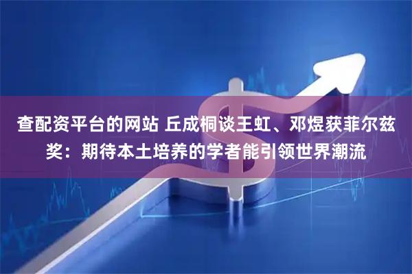 查配资平台的网站 丘成桐谈王虹、邓煜获菲尔兹奖：期待本土培养的学者能引领世界潮流