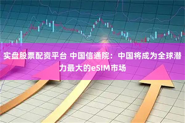 实盘股票配资平台 中国信通院：中国将成为全球潜力最大的eSIM市场